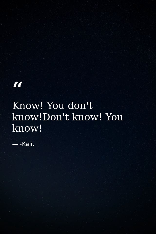 Know! You don't know!Don't know! You know! — -Kaji.