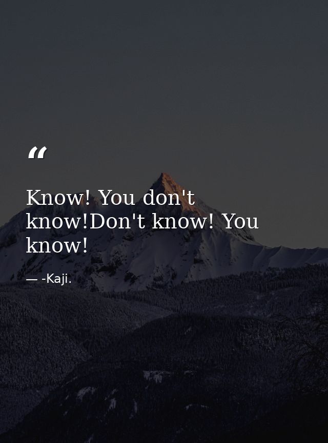 Know! You don't know!Don't know! You know! — -Kaji.