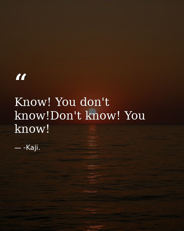 Know! You don't know!Don't know! You know! — -Kaji.