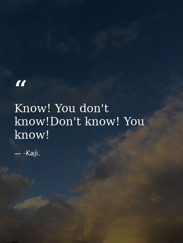 Know! You don't know!Don't know! You know! — -Kaji.