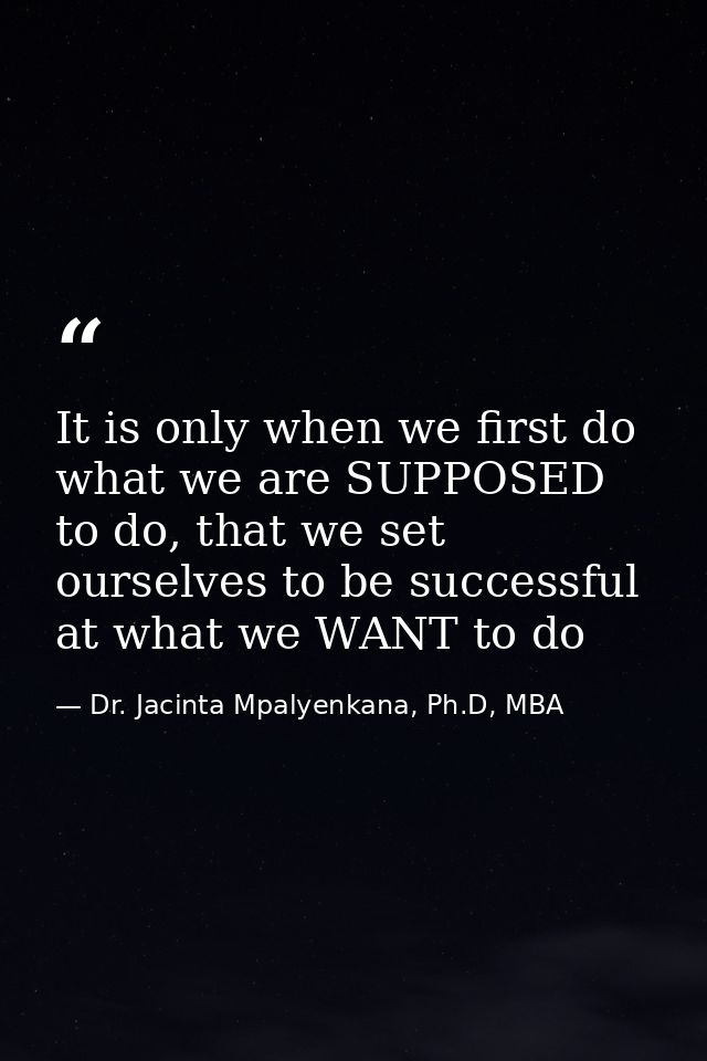 It is only when we first do what we are SUPPOSED to do, that we set ourselves to be successful at what we WANT to do — Dr. Jacinta Mpalyenkana, Ph.D, MBA