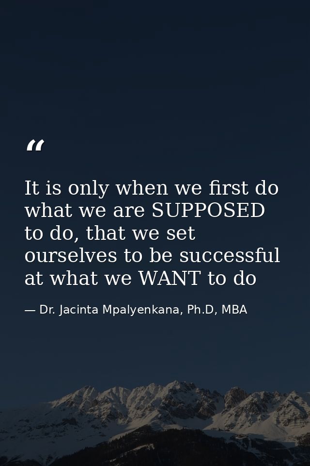 It is only when we first do what we are SUPPOSED to do, that we set ourselves to be successful at what we WANT to do — Dr. Jacinta Mpalyenkana, Ph.D, MBA