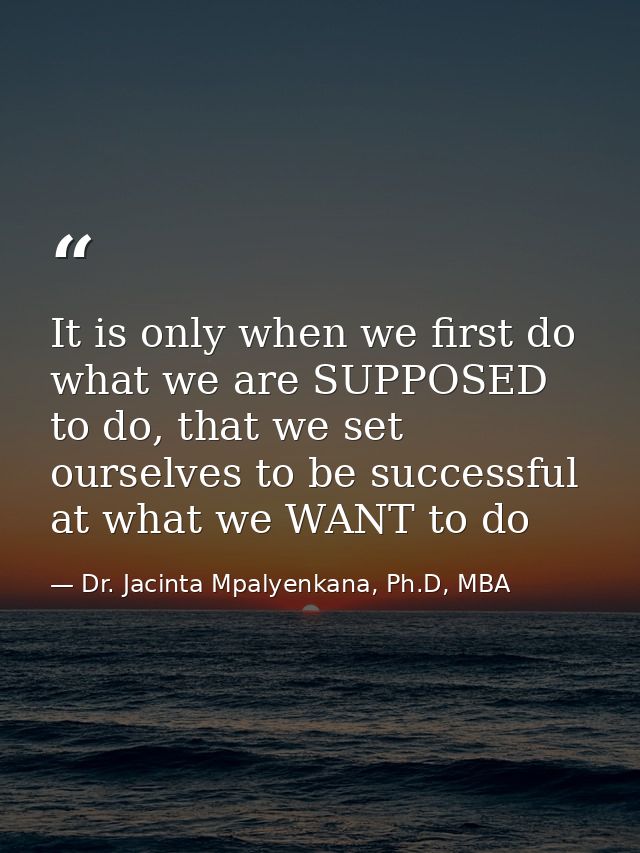 It is only when we first do what we are SUPPOSED to do, that we set ourselves to be successful at what we WANT to do — Dr. Jacinta Mpalyenkana, Ph.D, MBA