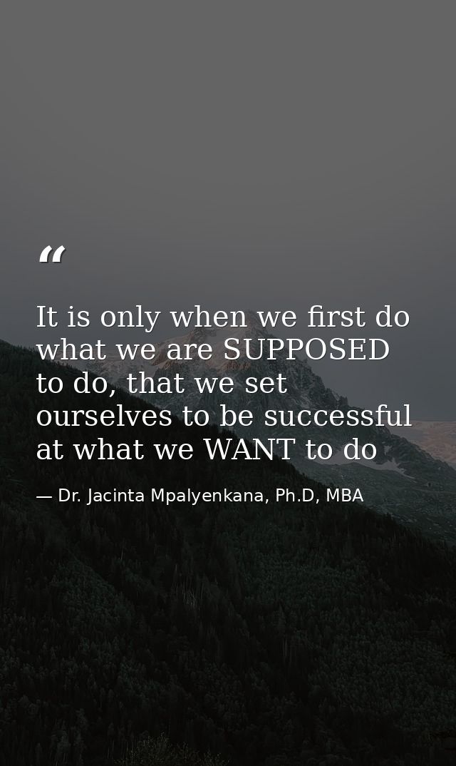 It is only when we first do what we are SUPPOSED to do, that we set ourselves to be successful at what we WANT to do — Dr. Jacinta Mpalyenkana, Ph.D, MBA