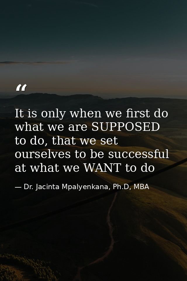 It is only when we first do what we are SUPPOSED to do, that we set ourselves to be successful at what we WANT to do — Dr. Jacinta Mpalyenkana, Ph.D, MBA