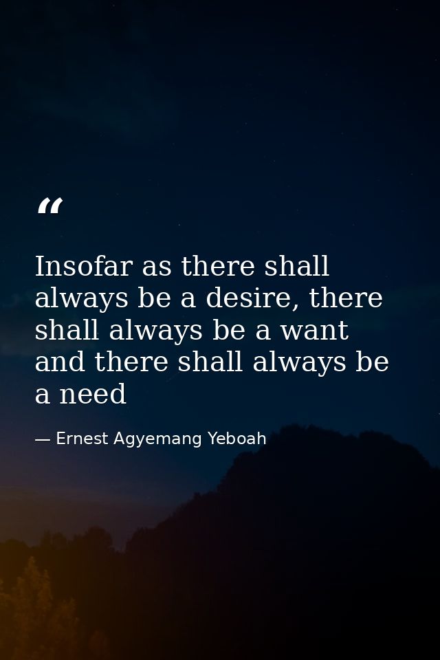 Insofar as there shall always be a desire, there shall always be a want and there shall always be a need — Ernest Agyemang Yeboah