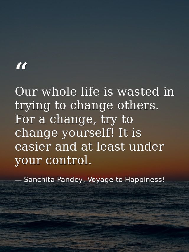Our whole life is wasted in trying to change others. For a change, try to change yourself! It is easier and at least und — Sanchita Pandey, Voyage to Happiness!