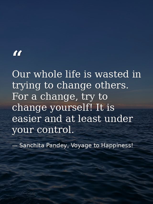Our whole life is wasted in trying to change others. For a change, try to change yourself! It is easier and at least und — Sanchita Pandey, Voyage to Happiness!