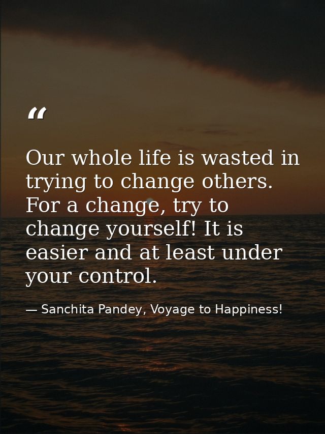 Our whole life is wasted in trying to change others. For a change, try to change yourself! It is easier and at least und — Sanchita Pandey, Voyage to Happiness!