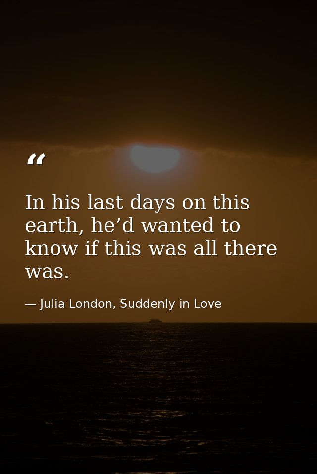 In his last days on this earth, he’d wanted to know if this was all there was. — Julia London, Suddenly in Love