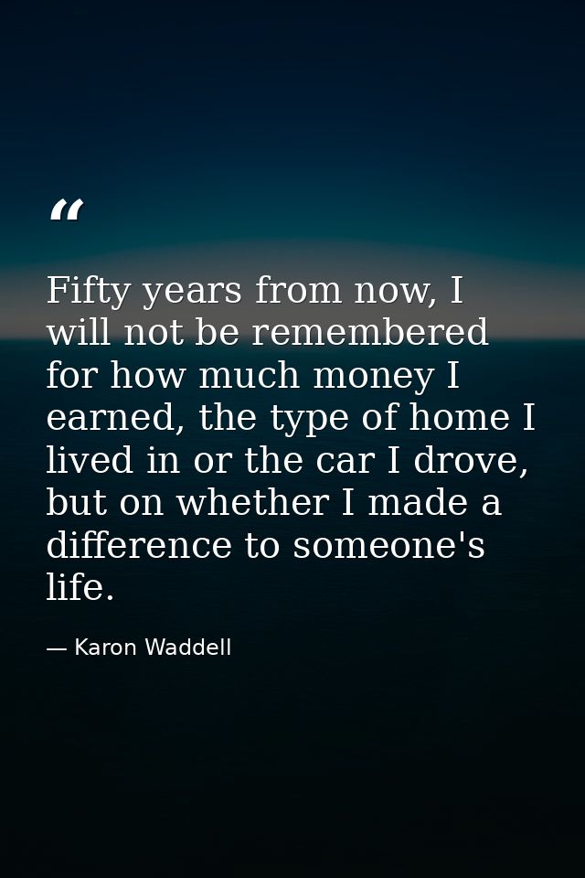 Fifty years from now, I will not be remembered for how much money I earned, the type of home I lived in or the car I dro — Karon Waddell