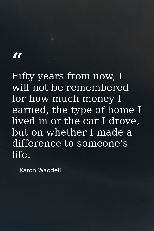 Fifty years from now, I will not be remembered for how much money I earned, the type of home I lived in or the car I dro — Karon Waddell