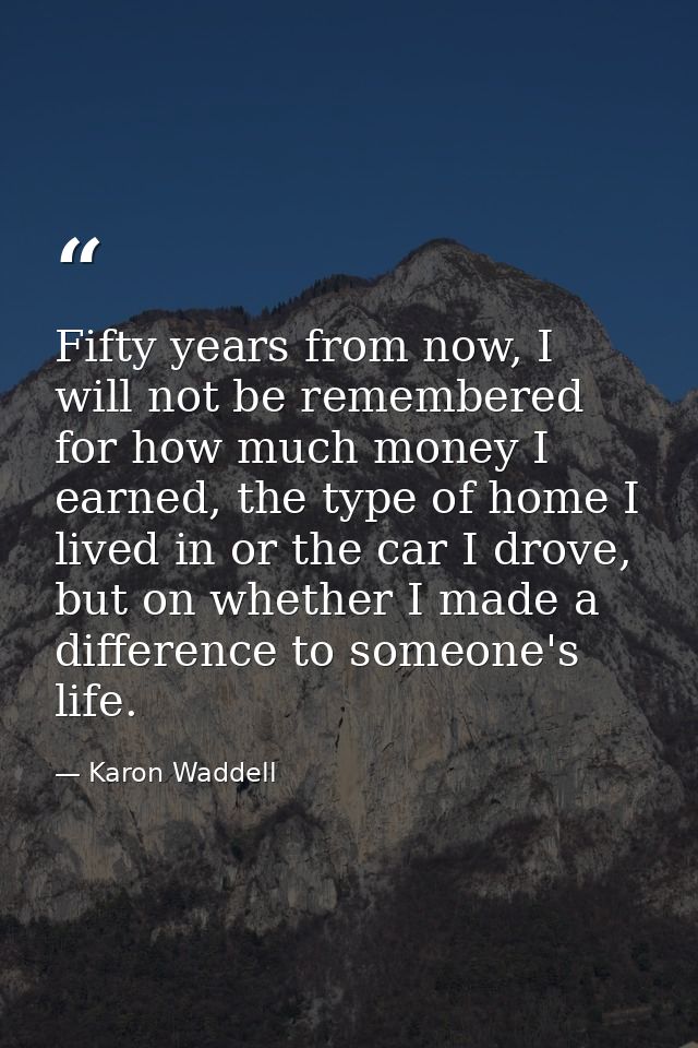 Fifty years from now, I will not be remembered for how much money I earned, the type of home I lived in or the car I dro — Karon Waddell