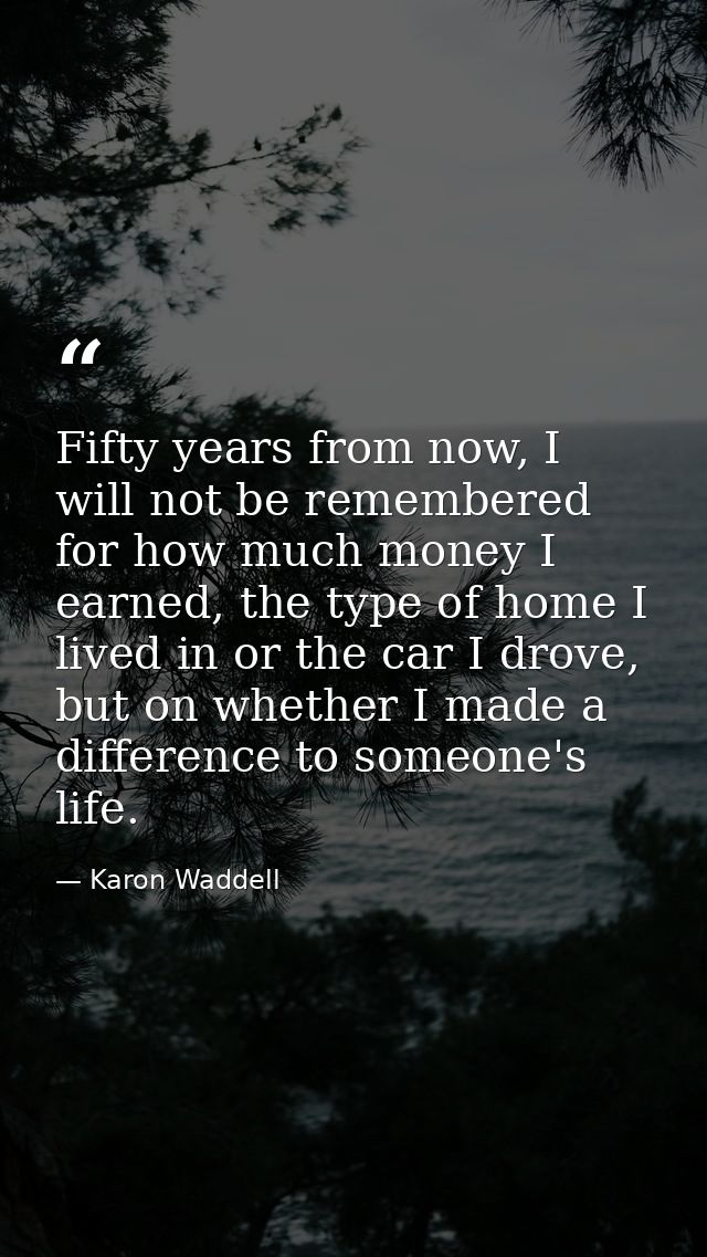Fifty years from now, I will not be remembered for how much money I earned, the type of home I lived in or the car I dro — Karon Waddell