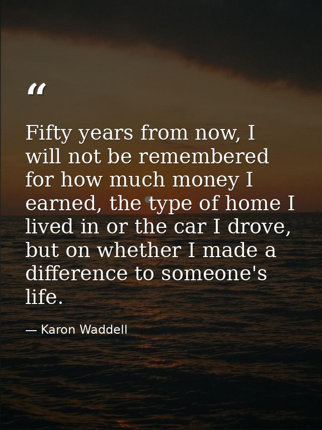 Fifty years from now, I will not be remembered for how much money I earned, the type of home I lived in or the car I dro — Karon Waddell