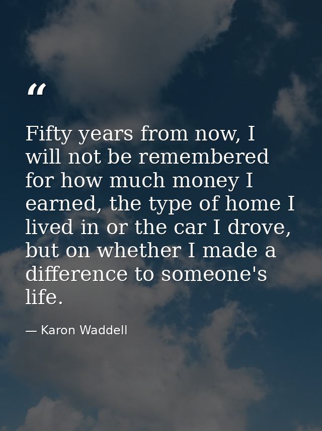 Fifty years from now, I will not be remembered for how much money I earned, the type of home I lived in or the car I dro — Karon Waddell