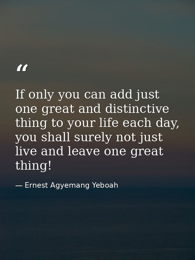 If only you can add just one great and distinctive thing to your life each day, you shall surely not just live and leave — Ernest Agyemang Yeboah