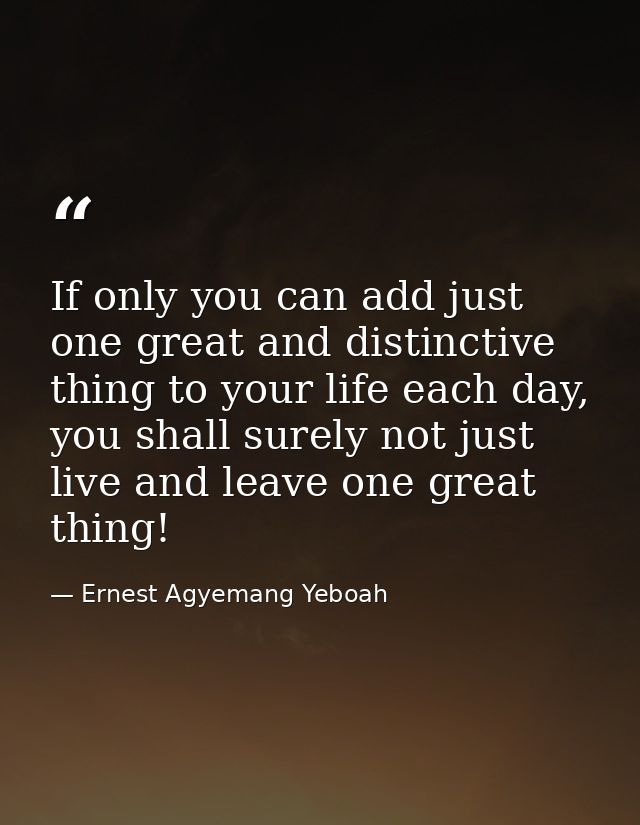 If only you can add just one great and distinctive thing to your life each day, you shall surely not just live and leave — Ernest Agyemang Yeboah