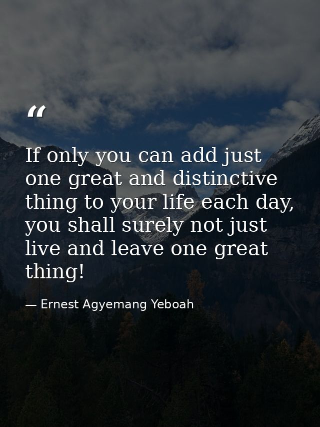 If only you can add just one great and distinctive thing to your life each day, you shall surely not just live and leave — Ernest Agyemang Yeboah