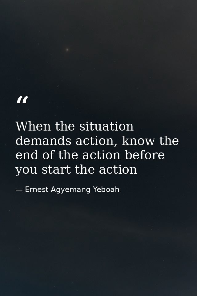 When the situation demands action, know the end of the action before you start the action — Ernest Agyemang Yeboah