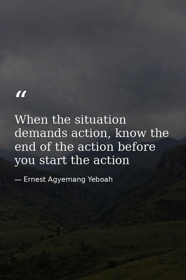 When the situation demands action, know the end of the action before you start the action — Ernest Agyemang Yeboah