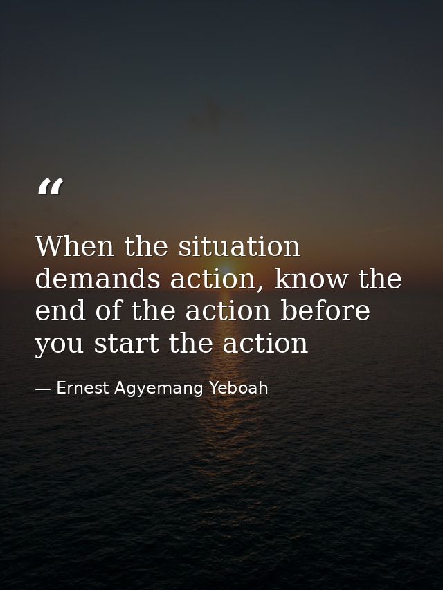 When the situation demands action, know the end of the action before you start the action — Ernest Agyemang Yeboah