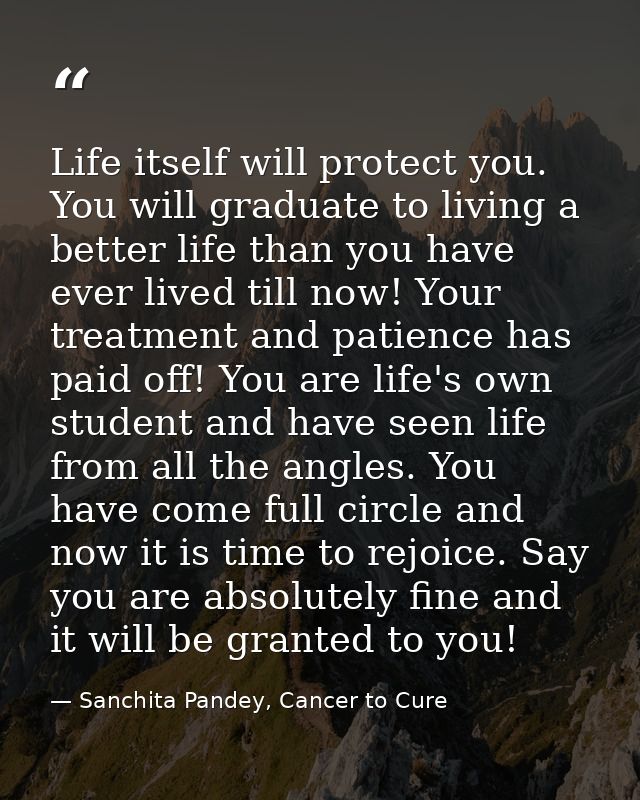 Life itself will protect you. You will graduate to living a better life than you have ever lived till now! Your treatmen — Sanchita Pandey, Cancer to Cure