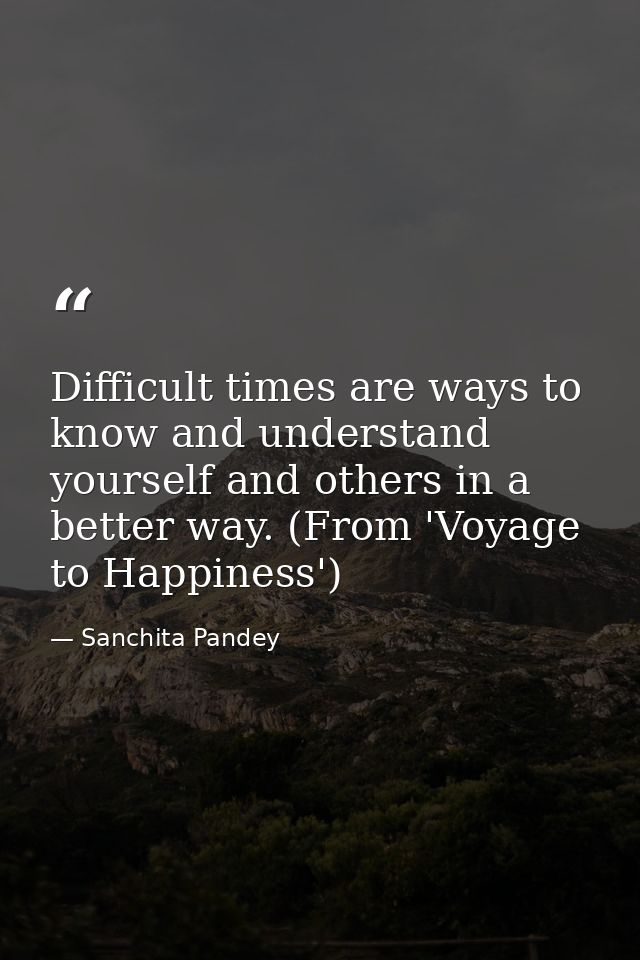Difficult times are ways to know and understand yourself and others in a better way. (From 'Voyage to Happiness') — Sanchita Pandey
