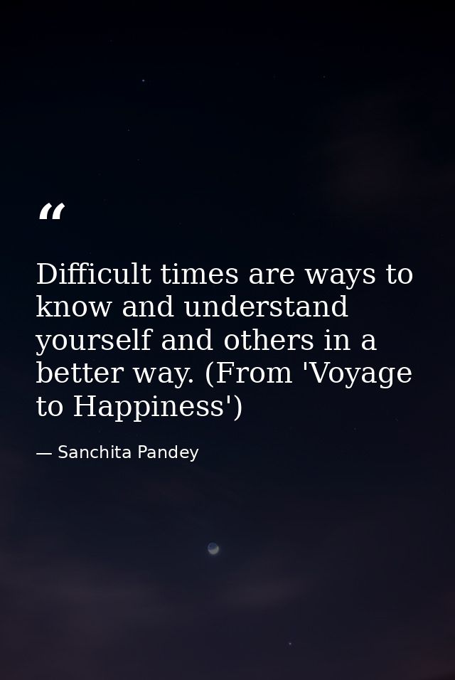 Difficult times are ways to know and understand yourself and others in a better way. (From 'Voyage to Happiness') — Sanchita Pandey