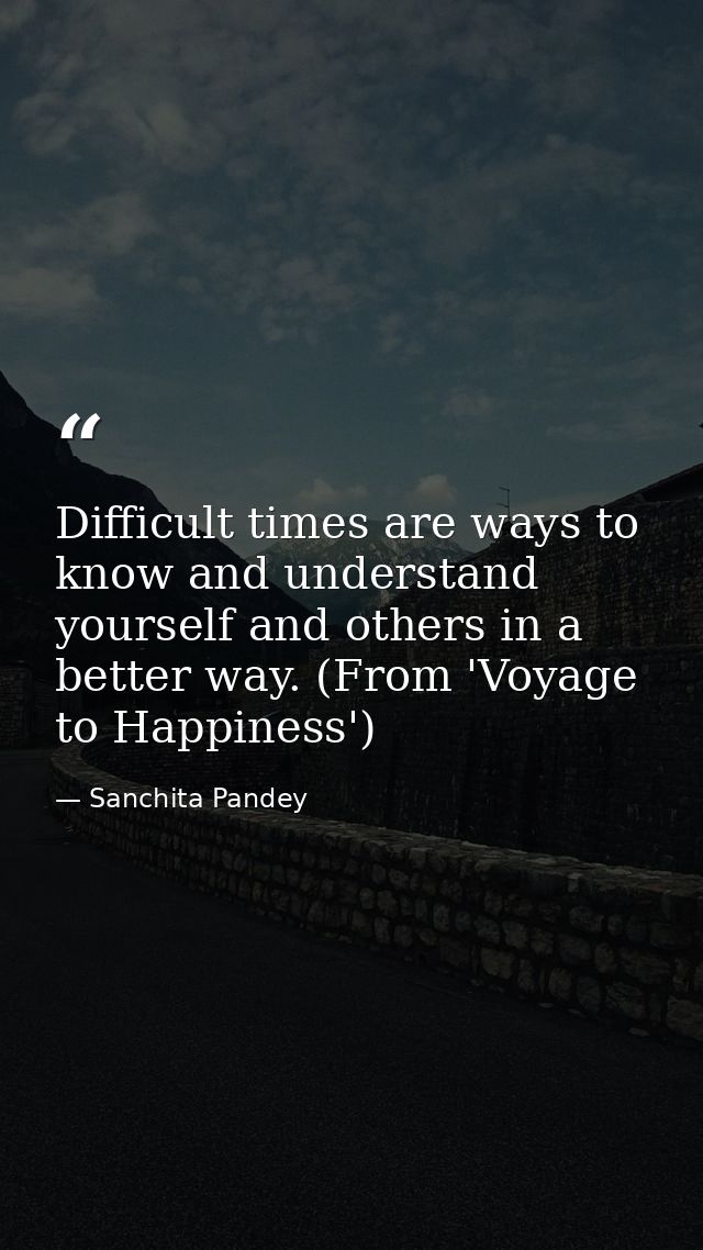Difficult times are ways to know and understand yourself and others in a better way. (From 'Voyage to Happiness') — Sanchita Pandey