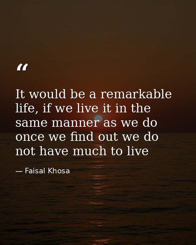 It would be a remarkable life, if we live it in the same manner as we do once we find out we do not have much to live — Faisal Khosa