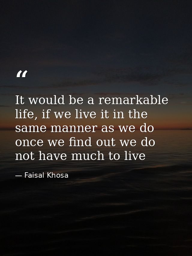 It would be a remarkable life, if we live it in the same manner as we do once we find out we do not have much to live — Faisal Khosa