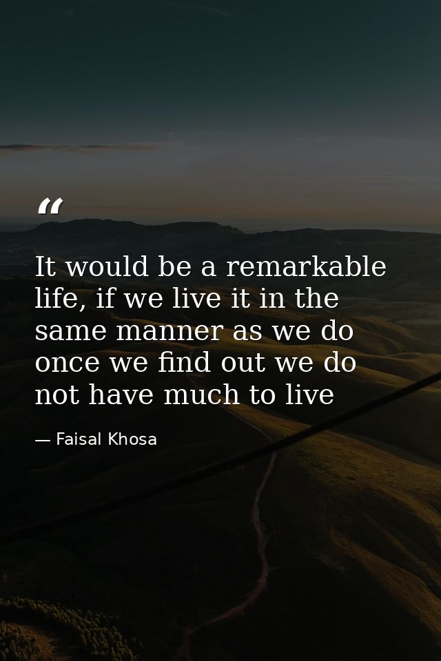 It would be a remarkable life, if we live it in the same manner as we do once we find out we do not have much to live — Faisal Khosa