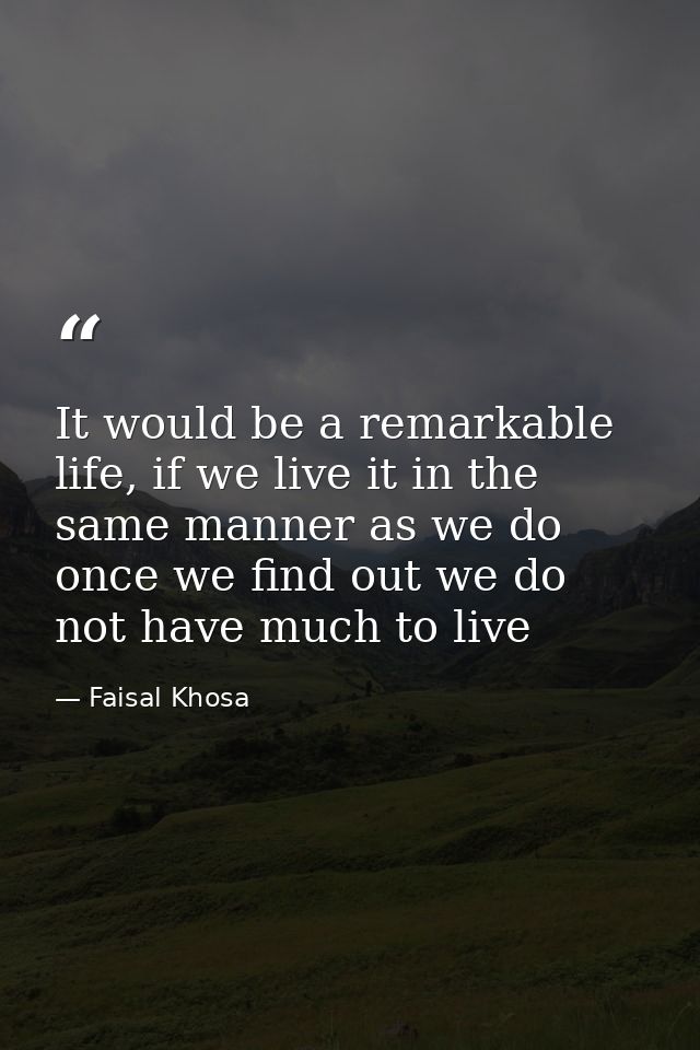 It would be a remarkable life, if we live it in the same manner as we do once we find out we do not have much to live — Faisal Khosa