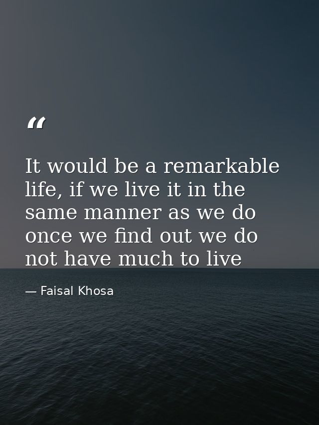It would be a remarkable life, if we live it in the same manner as we do once we find out we do not have much to live — Faisal Khosa