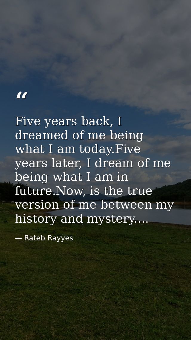 Five years back, I dreamed of me being what I am today.Five years later, I dream of me being what I am in future.Now, is — Rateb Rayyes