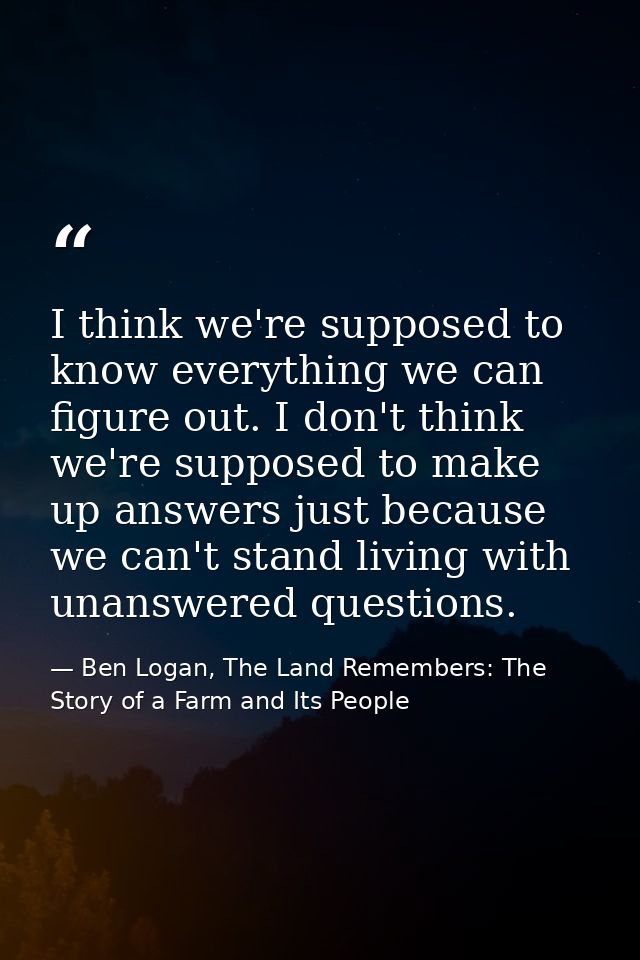 I think we're supposed to know everything we can figure out. I don't think we're supposed to make up answers just becaus — Ben Logan, The Land Remembers: The Story of a Farm and Its People
