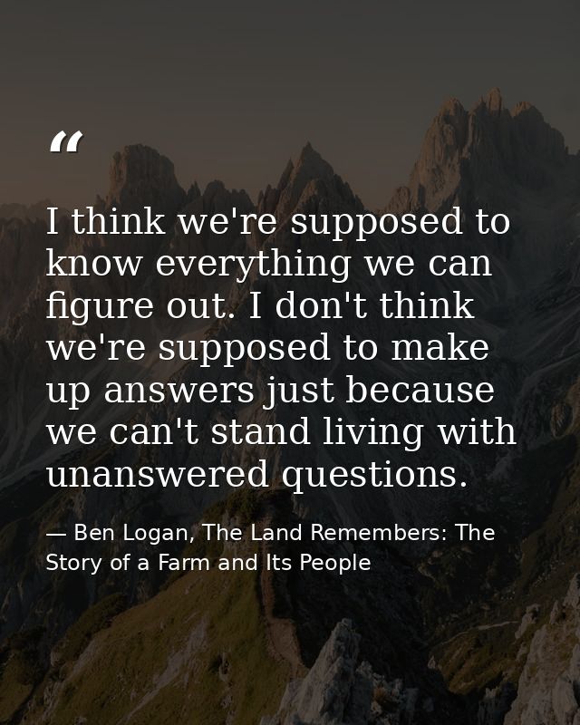 I think we're supposed to know everything we can figure out. I don't think we're supposed to make up answers just becaus — Ben Logan, The Land Remembers: The Story of a Farm and Its People