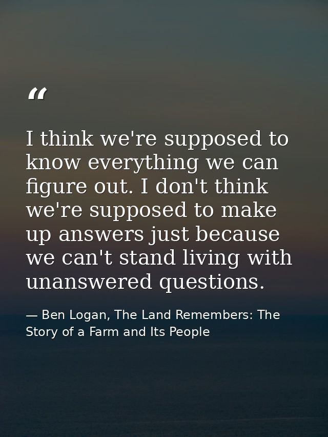 I think we're supposed to know everything we can figure out. I don't think we're supposed to make up answers just becaus — Ben Logan, The Land Remembers: The Story of a Farm and Its People