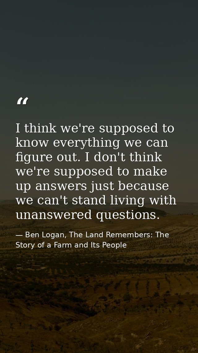 I think we're supposed to know everything we can figure out. I don't think we're supposed to make up answers just becaus — Ben Logan, The Land Remembers: The Story of a Farm and Its People