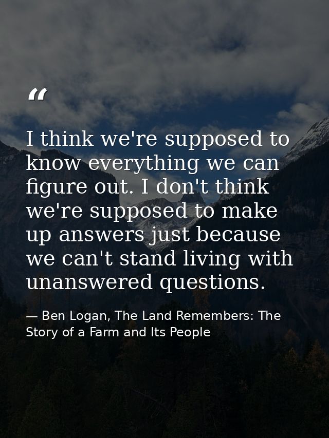 I think we're supposed to know everything we can figure out. I don't think we're supposed to make up answers just becaus — Ben Logan, The Land Remembers: The Story of a Farm and Its People