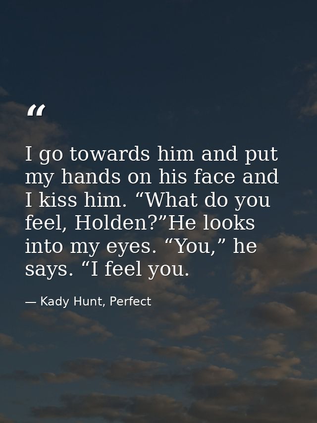 I go towards him and put my hands on his face and I kiss him. “What do you feel, Holden?”He looks into my eyes. “You,” h — Kady Hunt, Perfect