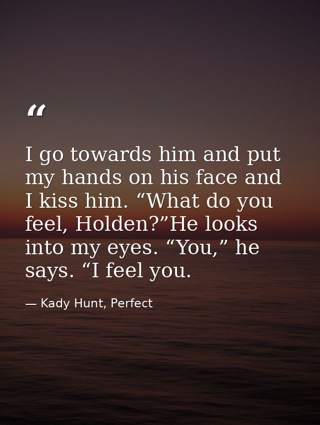 I go towards him and put my hands on his face and I kiss him. “What do you feel, Holden?”He looks into my eyes. “You,” h — Kady Hunt, Perfect