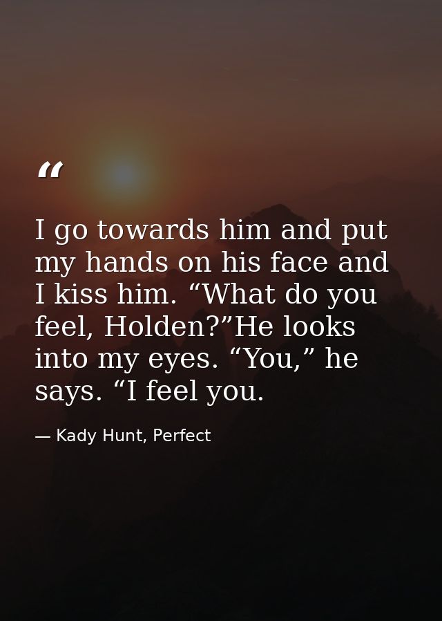 I go towards him and put my hands on his face and I kiss him. “What do you feel, Holden?”He looks into my eyes. “You,” h — Kady Hunt, Perfect