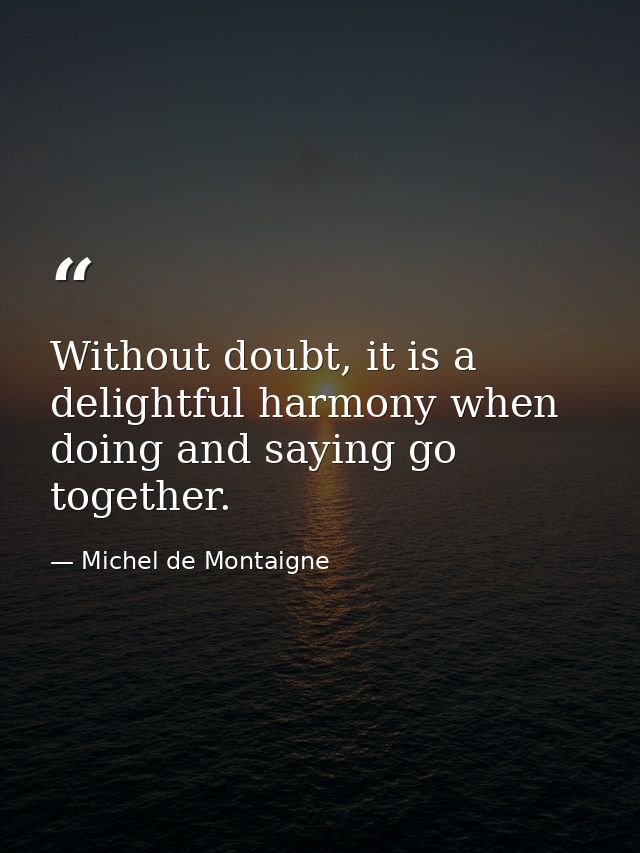 Without doubt, it is a delightful harmony when doing and saying go together. — Michel de Montaigne