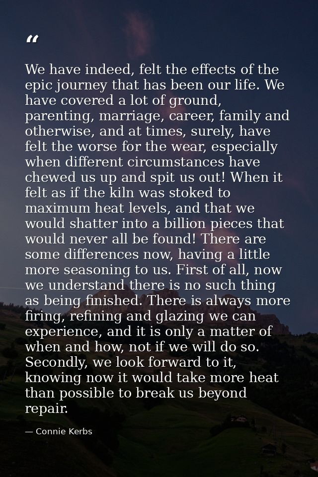 We have indeed, felt the effects of the epic journey that has been our life. We have covered a lot of ground, parenting, — Connie Kerbs