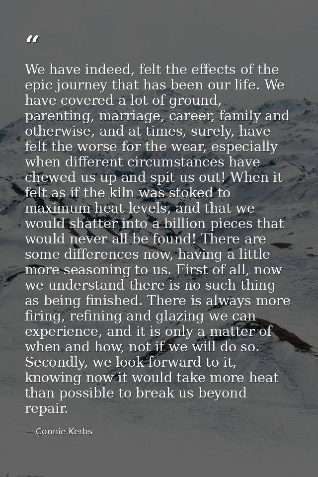We have indeed, felt the effects of the epic journey that has been our life. We have covered a lot of ground, parenting, — Connie Kerbs