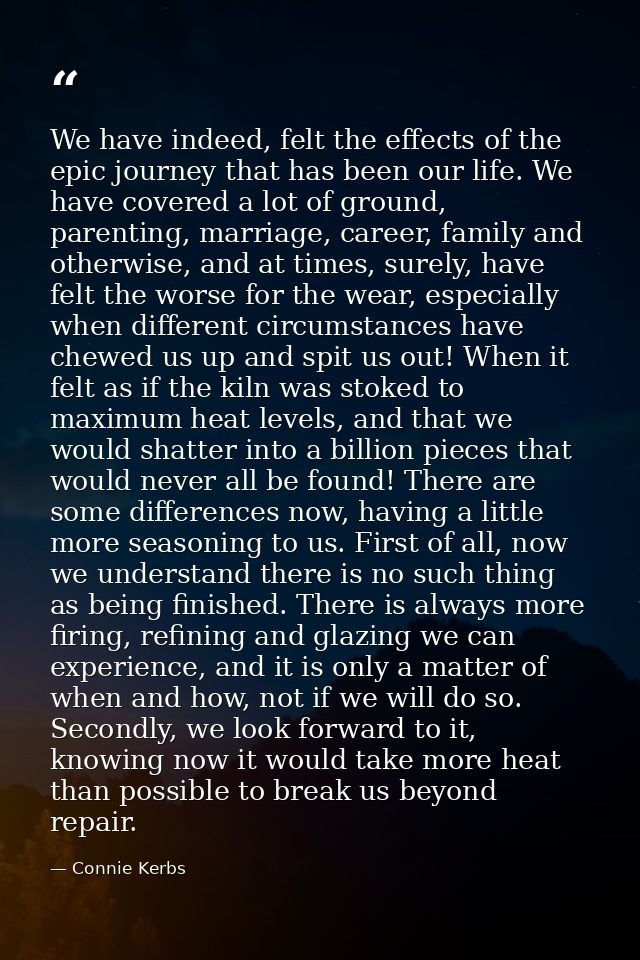 We have indeed, felt the effects of the epic journey that has been our life. We have covered a lot of ground, parenting, — Connie Kerbs