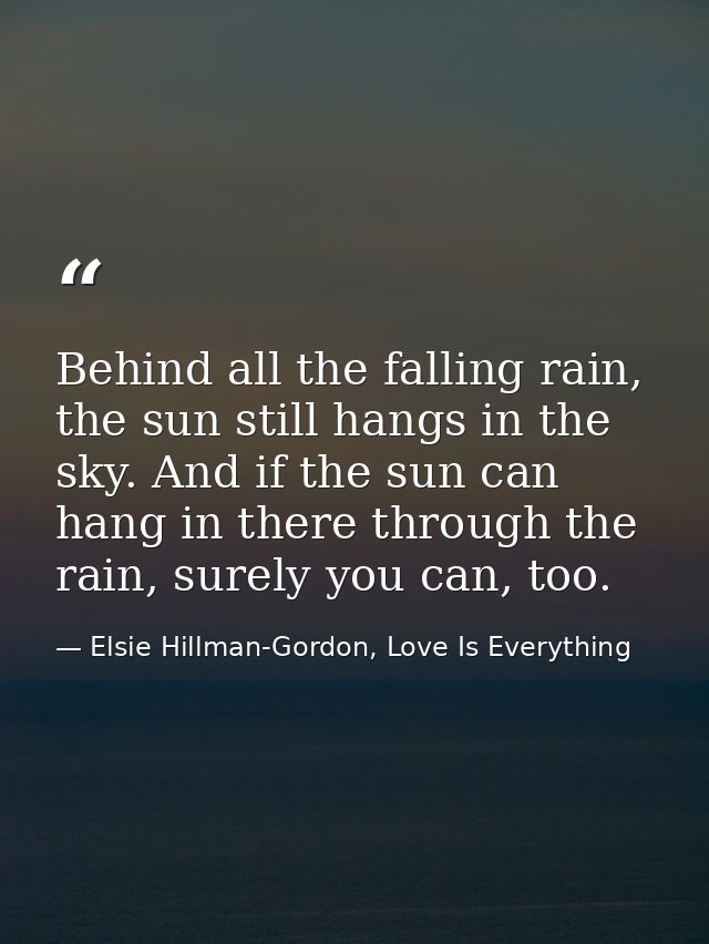 Behind all the falling rain, the sun still hangs in the sky. And if the sun can hang in there through the rain, surely y — Elsie Hillman-Gordon, Love Is Everything