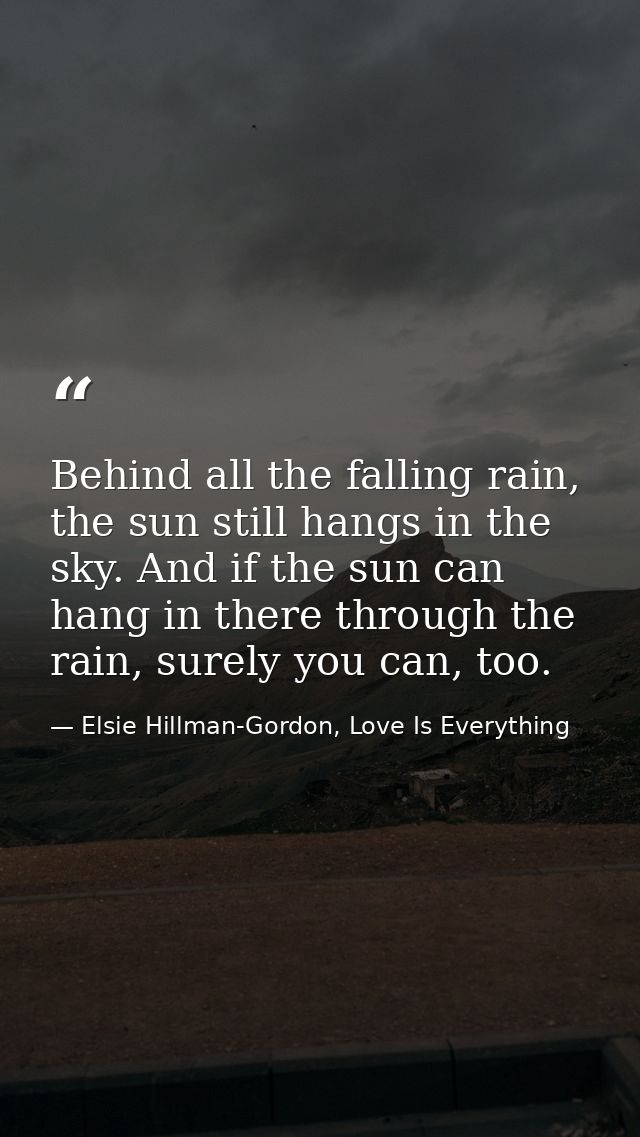 Behind all the falling rain, the sun still hangs in the sky. And if the sun can hang in there through the rain, surely y — Elsie Hillman-Gordon, Love Is Everything
